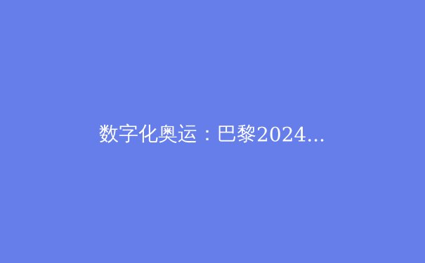 数字化奥运：巴黎2024如何用科技改写体育历史 - 4