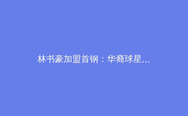 林书豪加盟首钢：华裔球星能否引领CBA新风潮？