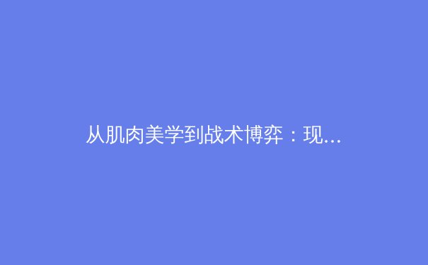 从肌肉美学到战术博弈：现代体育如何重塑大众审美与商业逻辑 - 4