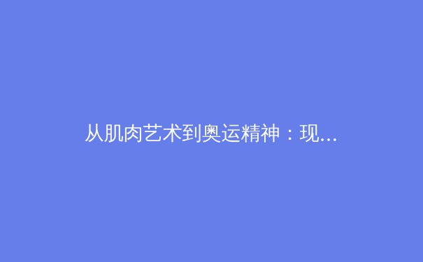 从肌肉艺术到奥运精神：现代体育报道如何重塑公众对健康的认知 - 4