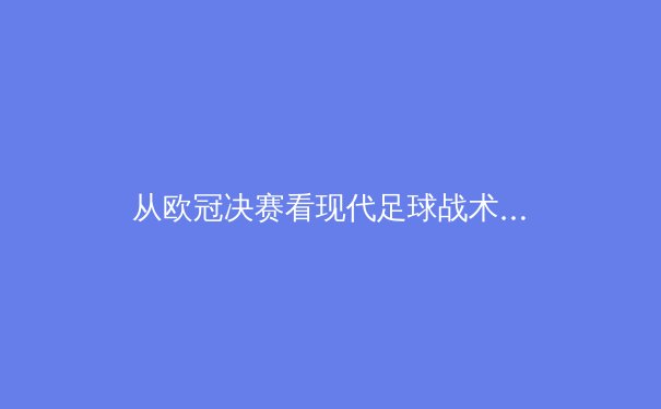 从欧冠决赛看现代足球战术演变：高位压迫如何重塑绿茵场权力格局 - 4